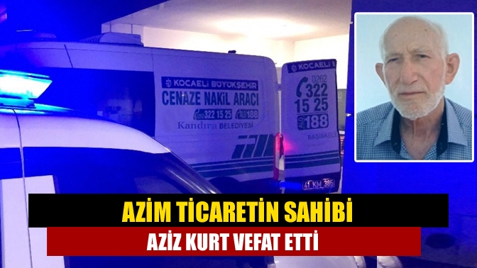 Azim Ticaretin sahibi Aziz Kurt vefat etti