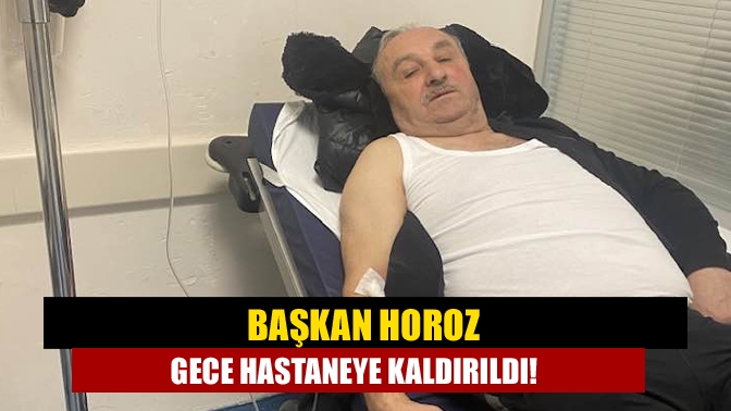 Başkan Horoz Gece Hastaneye Kaldırıldı!