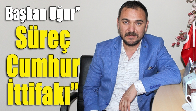 Başkan Uğur” Süreç Cumhur İttifakı”