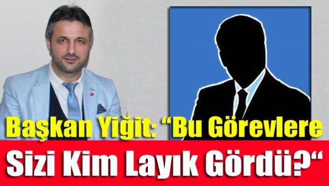 Başkan Yiğit: “Bu Görevlere Sizi Kim Layık Gördü?“