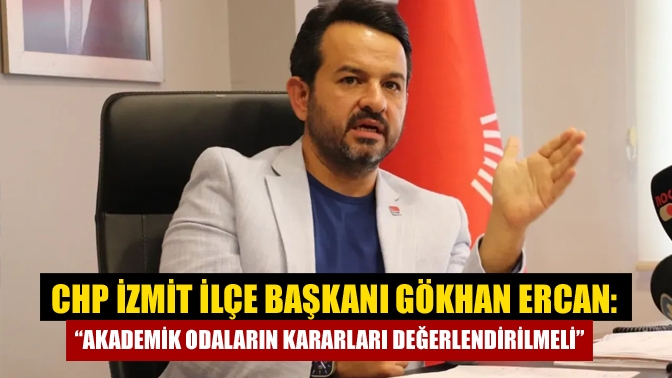 CHP İzmit İlçe Başkanı Gökhan Ercan: “Akademik odaların kararları değerlendirilmeli”