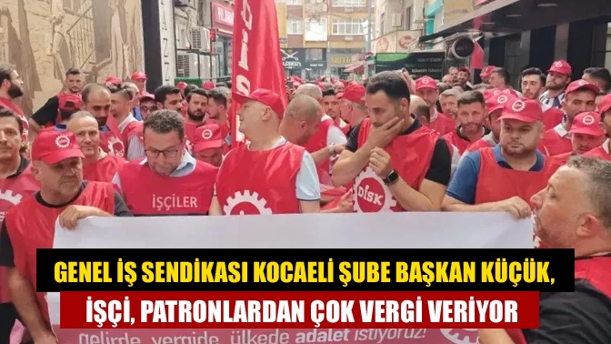 Genel İş Sendikası Kocaeli Şube Başkan Küçük, İşçi, patronlardan çok vergi veriyor