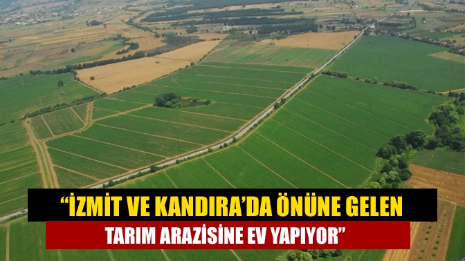 “İzmit ve Kandıra’da önüne gelen tarım arazisine ev yapıyor”