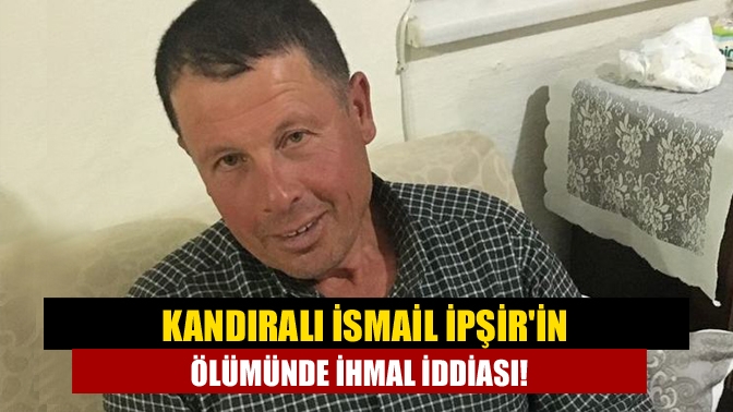 Kandıralı İsmail İpşirin ölümünde ihmal iddiası!