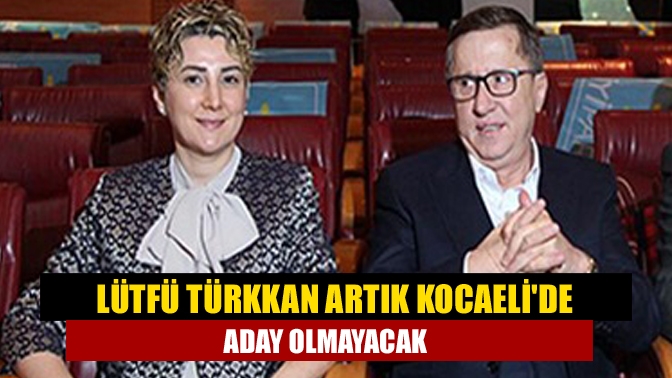 Lütfü Türkkan artık Kocaelide aday olmayacak