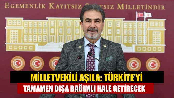 Milletvekili Aşıla: Türkiye’yi tamamen dışa bağımlı hale getirecek