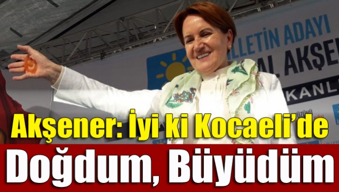 Cumhurbaşkanı adayı Meral Akşener ilimizde yaptığı mitingde “İyi ki Kocaeli’de